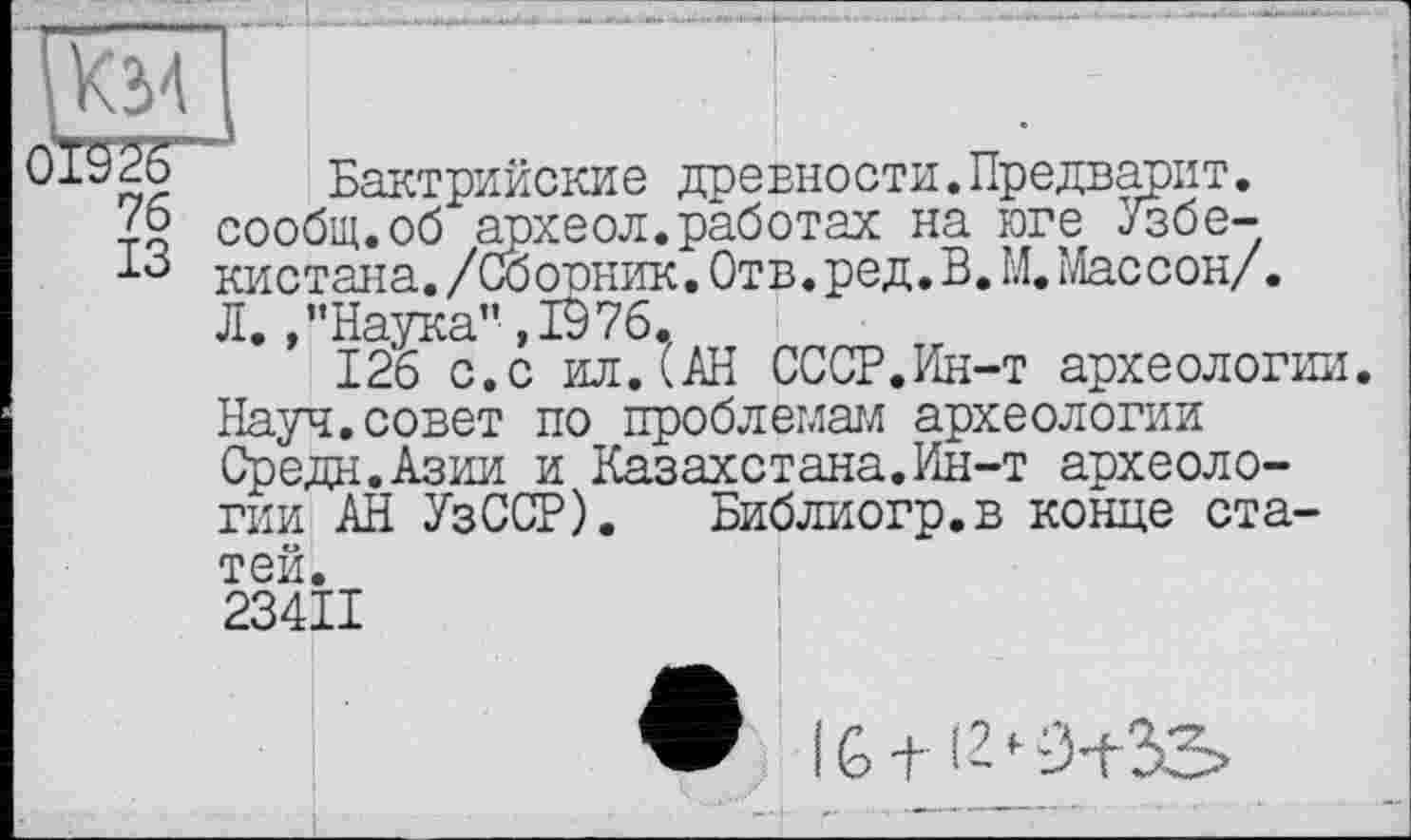 ﻿Км
Бактрийские древности.Предварит.
Z2 сообщ.об археол.работах на юге Узбе-кистана./Сборник. Отв.ред.В. М. Массон/. Л. /’Наука” ,1976.
126 с.с ил.(АН СССР.Ин-т археологии. Науч.совет по проблемам археологии Средн.Азии и Казахстана.Ин-т археологии АН УзССР). Библиогр.в конце статей.
1 234II